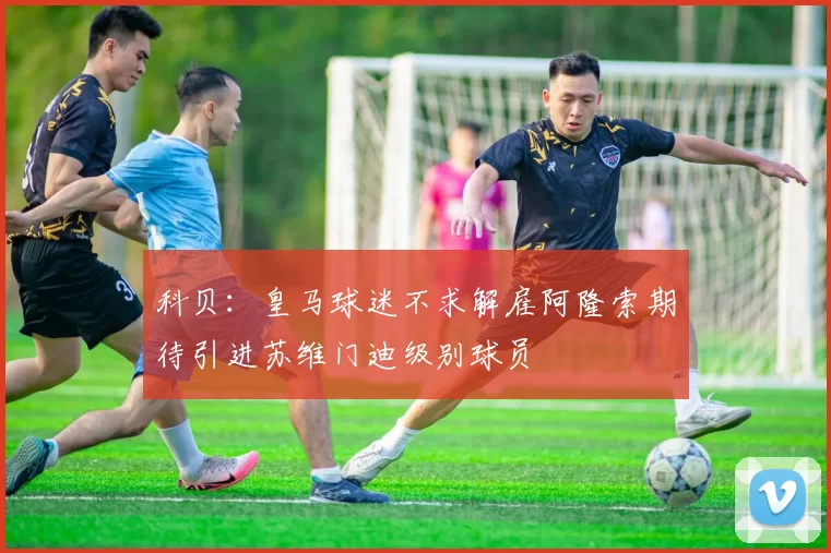 科贝：皇马球迷不求解雇阿隆索期待引进苏维门迪级别球员