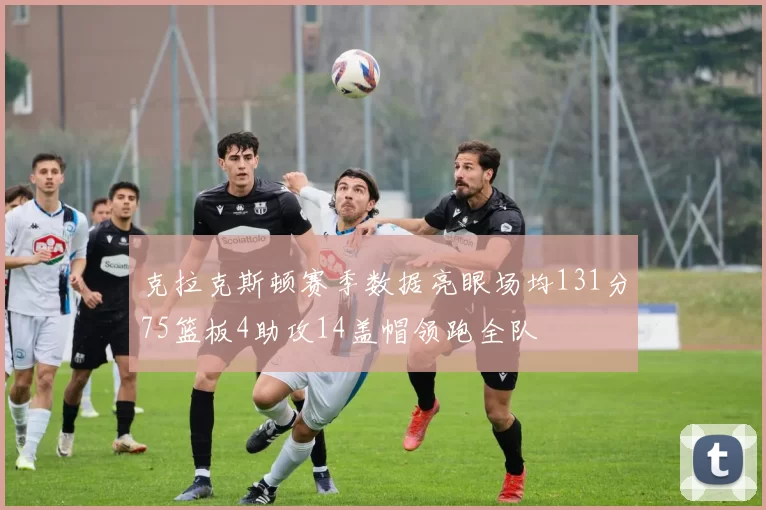 克拉克斯顿赛季数据亮眼场均131分75篮板4助攻14盖帽领跑全队