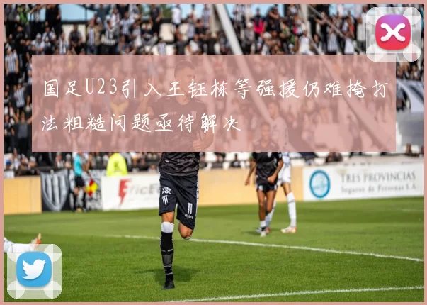 国足U23引入王钰栋等强援仍难掩打法粗糙问题亟待解决