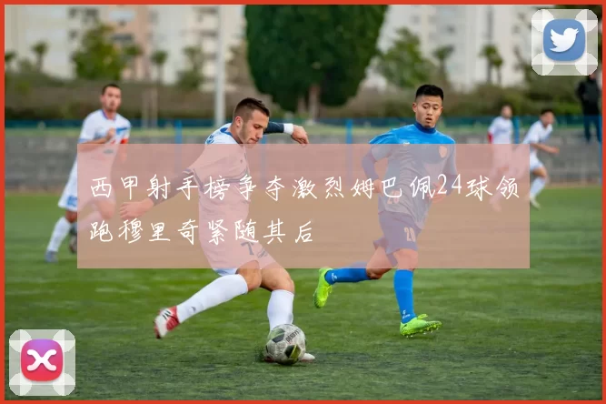 西甲射手榜争夺激烈姆巴佩24球领跑穆里奇紧随其后